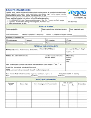 Employment Application
Treamis World School provides equal employment opportunity for all applicants and employees,
without regard to race, religion, caste, creed, color, national/state origin, mother tongue, ancestry,
physical disability, marital status, gender, sexual orientation, or age.
Please read the following instructions before filling the application:                                                  www.treamis.org
1. Fill in COMPLETELY even if accompanied by resume. Use X or  marks to check boxes
2. Experience must have the starting and ending date , month and year.                                       Date Submitted:
3. Salary portion should be filled.

                                                         POSITION DESIRED
Position applied for:                                        Salary desired (must be filled with numbers):      Date available to work:



Type of employment:     □ full-time □ part-time □ temporary □ summer           If part time, hours/days available __________________

How were you referred to us?

□ Advertisement                  □ Agency                           □ Employee                           □Other
Source_________________          Name ___________________           Name ___________________             Source __________________

                                               PERSONAL AND GENERAL DATA
                                                         Primary Email Address:                          Are you under 18 years of age?
Name (Last/Surname) (First/Forename) (Middle Initial):
                                                                                                         □yes □ no
Address (No. & Street /City/State/Zip):                           List other names under which           Phone: Day
                                                                  you have worked                        Evening:
                                                                                                         Mobile:
                                                                                                         FAX:

Have you ever been convicted of an offense other than a minor traffic violation?   □yes □ no
If yes, give date, place, offense and outcome:__________________________________
NOTE: A conviction will not necessarily disqualify you from employment .

Does Treamis World School now employ any of your relatives? yes □  no   □      If yes, please complete the following:
Name _______________________________ Department _____________________________ Relationship _______________________________

                                                   EDUCATION AND TRAINING

  Certificate/                                                                                      Date Completed
                        Course Major           Name of college/university and location                                       Grades/Class
   Degree                                                                                        From              To
 