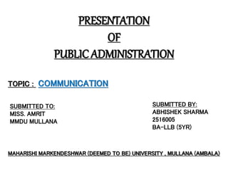 PRESENTATION
OF
PUBLIC ADMINISTRATION
TOPIC : COMMUNICATION
SUBMITTED TO:
MISS. AMRIT
MMDU MULLANA
SUBMITTED BY:
ABHISHEK SHARMA
2516005
BA-LLB (5YR)
MAHARISHI MARKENDESHWAR (DEEMED TO BE) UNIVERSITY , MULLANA (AMBALA)
 