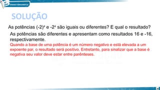 30
SOLUÇÃO
As potências (-2)4
 e -24
 são iguais ou diferentes? E qual o resultado?
As potências são diferentes e apresentam como resultados 16 e -16,
respectivamente.
Quando a base de uma potência é um número negativo e está elevada a um
expoente par, o resultado será positivo. Entretanto, para sinalizar que a base é
negativa seu valor deve estar entre parênteses.
 