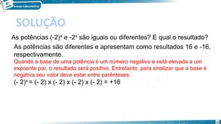 31
SOLUÇÃO
As potências (-2)4
 e -24
 são iguais ou diferentes? E qual o resultado?
As potências são diferentes e apresentam como resultados 16 e -16,
respectivamente.
Quando a base de uma potência é um número negativo e está elevada a um
expoente par, o resultado será positivo. Entretanto, para sinalizar que a base é
negativa seu valor deve estar entre parênteses.
(- 2)4 
= (- 2) x (- 2) x (- 2) x (- 2) = +16
 