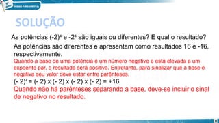 32
SOLUÇÃO
As potências (-2)4
 e -24
 são iguais ou diferentes? E qual o resultado?
As potências são diferentes e apresentam como resultados 16 e -16,
respectivamente.
Quando a base de uma potência é um número negativo e está elevada a um
expoente par, o resultado será positivo. Entretanto, para sinalizar que a base é
negativa seu valor deve estar entre parênteses.
(- 2)4 
= (- 2) x (- 2) x (- 2) x (- 2) = +16
Quando não há parênteses separando a base, deve-se incluir o sinal
de negativo no resultado.
 