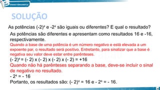 33
SOLUÇÃO
As potências (-2)4
 e -24
 são iguais ou diferentes? E qual o resultado?
As potências são diferentes e apresentam como resultados 16 e -16,
respectivamente.
Quando a base de uma potência é um número negativo e está elevada a um
expoente par, o resultado será positivo. Entretanto, para sinalizar que a base é
negativa seu valor deve estar entre parênteses.
(- 2)4 
= (- 2) x (- 2) x (- 2) x (- 2) = +16
Quando não há parênteses separando a base, deve-se incluir o sinal
de negativo no resultado.
- 24
 = - 16
Portanto, os resultados são: (- 2)4
 = 16 e - 24
 = - 16.
 