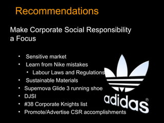 Recommendations
Make Corporate Social Responsibility
a Focus

  •    Sensitive market
  •    Learn from Nike mistakes
       • Labour Laws and Regulations
  •    Sustainable Materials
  •   Supernova Glide 3 running shoe
  •   DJSI
  •   #38 Corporate Knights list
  •   Promote/Advertise CSR accomplishments
 