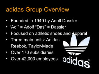 adidas Group Overview
•  Founded in 1949 by Adolf Dassler
• “Adi” = Adolf “Das” = Dassler
•  Focused on athletic shoes and Apparel
•  Three main units: Adidas
   Reebok, Taylor-Made
• Over 170 subsidiaries
• Over 42,000 employees
 
