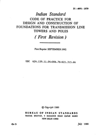 IS:4091-1979
Indian Standard
CODE OF PRACTICE FOR
DESIGN AND CONSTRUCTION OF
FOUNDATIONS FOR TRANSMISSION LINE
TOWERS AND POLES
( First Revision)
First Reprint SEPTEMBER 1992
UDC 624.159.11.04:006.76:621.315.66
@ Cojyiht 1980
BUREAU OFINDIAN STANDARDS
MANAK BHAVAN, 9 BAHADUR SHAH ZAFAR MARG
NEWDJ3LHI110002
Cr5 Jdy 1980
( Reaffirmed 1995 )
 