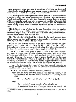 IS : 4091- 1979
5.1.6 Depending upon the relative magnitude of upward or downward
vertical loads, lateral load and overturning moment, footings in soil shall
be as classified in Table 1 according to their suitability.
51.7 Bored piles with enlarged bases usually provide an economical type
of footing in many soils where under-reaming is possible. In expansive type
of soils such as black cotton soils, they have to be carried down to a depth
of 3.5 m in deep layers of these soils to counteract the effect of upthrust due
to swelling pressure introduced ‘in the soil. Normal type of independent
spread footing carried down to shallow depths will not be suitable in such
soils,
5.1.8 Different types of piles can be used depending upon the location
and in case of heavy uplift forces and moments multiple under-reamed piles
or anchors may be used. In case of loose to medium sandy Soilsbored com-
paction under-reamed piles may be used.
5.1.9 The piles in uplift should be designed by the usual considerations
of the friction on stem and bearings on the annular projections. A factor
of safety of 3 may be applied for safe uplift.
5.1.10 The load carrying capacity of an under-reamed pile may bc deter-
mined from a load test as given in IS : 2911 (Part IV) - 1979*.
In the absence of actual tests, the safe loads allowed on piles under-reamed to
2.5 times the shaft diameter may be taken as given in Table 2.
5.1.10.1 The safe loads given in Table 2 apply to both medium com-
pact sandy soils and clayey soils of medium consistency. For dense sandy
( N> 30 ) and stiff clayey ( N> 8 ) soils the loads may be increased by 25
percent. However, the values of lateral thrust should not be increased
unless stability of top soil ( strata to a depth of about three times the stem
diameter ) is, ascertained. On the other hand a 25 percent reduction should
be made in case of loose sandy ( N( 10) and soft clayey ( N94 ) soils.
NOTE-For determining the average ‘N’ valuei ( the standard penetration test
values ) a-weighted average shall bc taken and correction for fineness under water table
shall be applied where applicable.
5.1.10.2Load carrying capacity from soil properties
a) In case of clayey soils the ultimate load bearing capacity of an
under-reamed pile may be worked out from the following cxprcs-
sion:
Qll = AP.Nc. C’p+ Aa NC C’a + C’a A’, + a Cs .4#
where
QU= ultimate bearing capacity of the pile, in kg;
AP ~3 cross-sectional area of the pile stem at toe, level in cm”;
*Code of practice for design and construction of pile foundations: Part IV Load test on
piles.
9
 