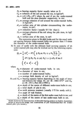 IS : 4091-1979
No - bearing capacity factor usually taken as 9;
CP = cohesion of the soil around the toe, in kgf/cma;
A a = x/4 (Da”-. D2 ) where Dn and D ire the under-reamed
C’.a -
Als =
OS=
cs =
A8 =
bblb’and the &em diameter respectively, in cm;
average cohesion of soil around the under-reamed bulbs,
in kgf/cm2;
surface area of th& cylinder circumscribing the under-
reams, in cm2;
reduction factor (usually 0.95for clays );
av;;fynThesion of the soil along the pile stem, in kgf/
I
surface area of the stem, in cm2.
The expression given in 5.1.10.2 holds and for the usual verti-
cal spacing between under-reamed bulbs riot greater than 1.5 times
the diameter of the under-reamed bulb.
b) In case of sandy soils the ultimate load carrying capacity of an
under-reamed pile may also be worked out by the following cxpres-
sion:
Qa=;@- [
r-n
0”) dDunYNy+yNaXdr +
r=l 1
where
DU= diameter of under-reamed bulb, in cm;
D = diameter of stem in cm;
n = number of under-reamed bulbs;
y = average field density of soil in kg/cmS;
Ny and Nq = bearing capacity faetors depending ‘on the angle of intcr-
nal friction [ for values Ny see IS : 6403-1971* and N,-,,
see IS : 2911 ( Part III )-1980t 1;
n, = depth of the centre of different under-ream bulbs in cm;
4ir= total depth of pile in cm;
K = earth pressure constant ( usually 1.75 for sandy soils);
8 = angle of wall friction;
CI,= depth of the centre of the first under-ream bulb in cm; and
4, = depth of the centre of last under-ream bulb in cm.
*Code of practice for determination of allowable bearing pressure on shallow foundation.
*Code of practice for design and construction of pile foundations: Part III Under-
reamed piles (first revision) .
10
 