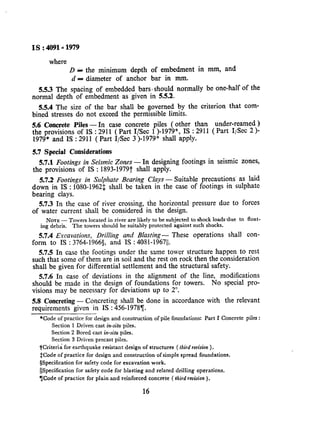Is:4091~1979
where
D A the minimum depth of embedment in mm, and
n = diameter of anchor bar in mm.
5.5.3 The spacing of embedded bars 1should normally be one-haIf of the
normal depth of embedment- as given in 5.5.2.
5.5.4 The size of the bar shall be governed by the criterion that com-
bined stresses do not exceed the permissible limits.
5.6 Concrete Piles-In case concrete piles ( other than under-reamed )
the provisions of IS : 2911 ( Part I/Set l )-1979*, IS : 2911 ( Part ISec 2 )-
1979* and 1s : 2911 ( Part 1,Bec 3 )-1979* shall apply.
5.7 Special Cokiderations
5.7.1 Footings in Seismic Zones - In designing footings in seismic zones,
the provisions of IS : 1893-1979t shah apply.
5.7.2 Footings in Sdphate Bearing Clays - Suitable precautions’ as laid
down in IS : 1080-19621 shall be taken in the case of footings in sulphate
bearing clays.
5.7.3 In the case of river crossing, the horizontal pressure due to forces
of water current shall be considered in the design.
NOTE - Towers located in river are likely to be subjected to shock loads,due to float-
ing debris. The towers should be suitably protected against such shocks.
5.7.4 Excavations, Drillilzg and Blasting- These operations shall con-
form to IS : 3764-1966$, and IS : 4081-196711.
5.7.5 In case the footings under the same tower structure happen to rest
such that’some of them are in soil and the rest on rock then the consideration
shall be given for differential settlement and the structural safety.
5.7.6 In case of deviations in the alignment of the Iine, modifications
should be made in the design of foundations for towers. No special pro-
visions may be necessary for deviations up to 2”.
5.8 Concreting - Concreting shall be done in accordance with the relevant
requirements given in IS : 456-19787.
*Code of practice for design and construction of pile foundations: Part I Concrete piles :
Section 1 Driven cast in-situ piles.
Section 2 Bored cast in-situ piles.
Section 3 Driven precast piles.
iCriteria for earthquake resistant design of structures ( thirdreuision).
tCode of practice for design and construction of simple spread foundations.
$Specification for safety code for excavation work.
&Specification for safety code for blasting and related drilling operations.
TCode of practice for plain and reinforced concrete ( thirdrevi&on).
16
 