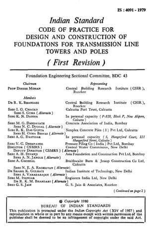 IS : 4091-1979
Indian Standard
CODE OF PRACTICE FOR
DESIGN AND CONSTRUCTION OF
FOUNDATIONS FOR TRANSMISSIdN LINE
TOWERS AND POLES
( First Revision )
Foundation Engineering Sectional Committee, BDC 43
Chairman Representing
PROPDINESHMOHAN Cent;Lorfe_$ding Research Institute ( CSIR ),
Members
DR R. IL BHANDARI Centraaogezding Research Institute ( CSIR ),
SHRI I. G. CHACKO Calcutta Port Trust, Calcutta
SHRIS. GUHA ( Alterrzate )
SHRI K. N. DADINA In personal capacity ( P-820, Block P, New Alipore,
Calcutta )
SHRI M. G. DANDAVATE Concrete Association of India, Bombay
SHRI N. C. DUGGAL ( Alternate )
SHRIR. K. DAS GUPTA
SHRI H. GUHA BISWAS( Alternafe)
Simplex Concrete Piles ( I ) Pvt Ltd, Calcutta
SHRI A. G. DASTIDAR In personal capacity ( 5, Hungerford Court, 121
SI~RIV. C. DESHPAN~E
Hungerford Street, Calcutta )
DIRGCTOR( CSMRS )
Pressure Piling Co ( India ) Pvt Ltd, Bombay
Central Water Commission, New Delhi
DEPUTY DIRECTOR( CSMRS ) ( Alternate )
SHRI A. H. DIVANJI
SHRI A. N. JANGLE (Alternate)
Asia Foundation and Construction Pvt Ltd, Bombay
SHRI A. GHOSHAL Braithwaite Burn & Jessop Construction Co Ltd,
Calcutta
SHRI N. E. A. RAGHAVAN( Alternate)
DR SHASHIK. GULHATI Indian Institute of Technology, New Delhi
SHRI A. VARADARAJAN ( Alternate )
SHRI M. IYENCAR Engineers India Ltd, New Delhi
DR R. K. M. BHANDARI( AIlcmok 1
SHRI G. S. JAIN G. S. Jain & Associates, Roorkee
( Continued on page 2 )
@ Copyright 1980
BURl3U OF INDL4N STANDARDS
This publication is protected under the Indian Copyrighr Act ( XIV of 1957 ) and
reproduction in whole or in part by any means except with written permission of the
publisher shall be deemed to be an infringement of copyright under the said Act.
 