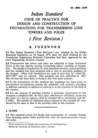 IS : 4091- 1979
Indian Standard
CODE OF PRACTICE FOR
DESIGN AND-CONSTRUCTION OF
FOUNDATIONS FOR TRANSMISSION’ LINE
TOWERS AND POLES
( First Revision)
0. F 0 R E‘W 0 R D
0.1 This Indian Standard ( First Revision) was adopted by the Indian
Standards Institution on IQ August 1979, after the draft finalized by the
Foundation Engineering Sectional Committee had been approved by the
Civil Engineering Division Council.
0.2 Transmission line towers and poles are subjected to large horizontal
forces at the top,.thereby causing overturning and/or uplifting of founda-
tion. The design of foundations.for such structures involves special problems
and this standard has been prepared with a view to providing guidance to
the designer. Often well foundations are used in river beds for which IS :
39551967” may bc referred. This standard was first published in 1967.
The revision has been done to bring in line with latest practice.
0.3 In the formulation of this standard due weightage leas been given to
international co-ordination among the standards and practices prevailing
in different countries in addition to relating it to the practices in this field in
the country.
0.4 For the purpose of deciding whether a particular reyuircment of this
standard is complied with, the final value, observed or calculated, expressing
the result of a test or analysis, shall be rounded off in accordance with IS :
2-19607. The number of significant places retained in the rounded off value
should be the same as that of the specified value in this standard.
1. SCOPE
1.1 This standard covers the design and construction of concrete founda-
tions including anchor bolts grouted into rock for transn?ission-lint towers
and poles.
*Code of practice for design and construction of well foundations.
tRules for rounding off numerical values ( re~?se~).
3
 