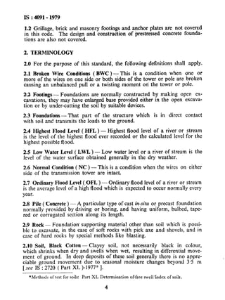 IS : 4091- 1979
1.2 Grillage, brick and masonry footings and anchor plates are not covered
in this code. The design and construction of prestressed concrete founda-
tions are also not covered.
2. TERMlNOLOGY
2.0 For the purpose of this standard, the following definitions shall apply.
2.1 Broken Wire Conditions (BWC) - This is a condition when one or
more of the wires on one side or both sides of the tower or pole are broken
causing an unbalanced pull or a twisting moment on the tower or pole.
2.2 Footings - Foundations are normally constructed by making open ex-
cavations, they may have enlarged base provided either in the open excava-
tion or by under-cutting the soil by suitable devices.
2.3 Foundations- That part .of the structure which is in direct contact
with soil and transmits the loads to the ground.
2.4 Highest Flood Level ( HFL ) - Highest flood level of a river or stream
is the level of the highest flood ever recorded or the calculated level for the
highest possible flood.
2.5 Low Water Level (LWL) - Low water level or a river of stream is the
level of the water surface obtained generally in the dry weather.
2.6 Normal Condition ( NC ) - This is a condition when the wires on either
side of the transmission tower are intact.
2.7 Ordinary Flood Level ( OFL ) - Ordinary flood level of a river or stream
is the average level of a high flood which is expected to occur normally every
year.
2.8 Pile ( Concrete ) - A particular type of cast in-situ or precast foundation
normally provided by driving or boring, and having uniform, bulbed, tape-
red or corrugated section along its length.
2.9 Rock - Foundation. supporting material other than soil which is possi-
ble to exca.vate, in the case of soft rocks with pick axe and shovels, and in
case of hard rocks by special methods like blasting.
2.10 Soil, Black Cotton - Clayey soil, not necessarily black in colour,
which shrinks when dry and swells when wet, resulting in differential move-
ment of ground. In deep deposits of these soil generally there is no appre-
ciable ground movement due to seasonal moisture changes beyond 3.5 m
[see IS : 2720 ( Part XL )-1977* 1.
*Methods of test for soils: Part XL Determination of-free swellklex of soils.
4
 