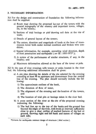 IS : 4091- 1979
3. NECESSARY INFORMATION
3.1 For the design and construction of foundation the following informa-
tion shall be supplied:
4 Route map showing the proposed Iay-out of the towers with the
general topography of the country and important towns, villages,
etc, in the vicinity;
b) Sections of trial borings or pit< showing soil data at the site of
work;
4 Details of general layout of the towers;
d) The nature, direction and magnitude of loads at the base of trans-
mission tower both under normal condition and broken wire con-
dition;
e) Special information, for example, prevailing wind direction, depth
of frost penetration and earthquake ( see IS : 1893-1975”);
f) A review of the performance of similar structures, if any, in the
locality; and
g) Maximum deformation allowed at the base of the tower or pole.
3.2 Tn the case of river crossings with towers or poles located in the river
bed, the following additional information shall be given:
a) A site’plan showing the details of the site selected for the crossing
extending at least 90 m upstream and downstream from the central
line of the crossing. The plan should’ normally include the fol-
lowing:
1) The approximate outlines of the bank,
2) The direction of .flow. of water,
3) The alignment of the crossing and the location of the towers,
and
4) The location of trial pits or borings taken in the river bed.
b) A cross section of the river at the site of the proposed crossing
indicating the following:
1) The bed line up to the top of the banks and the ground line
beyond the edges of the river, with levels at intervals sticiently
close to give a clear outline of marked features of the bed or
ground, showing right and left bank and names of villages on
each side;
*Criteria for earthquake resistant design of structures ( third revision ).
5
 