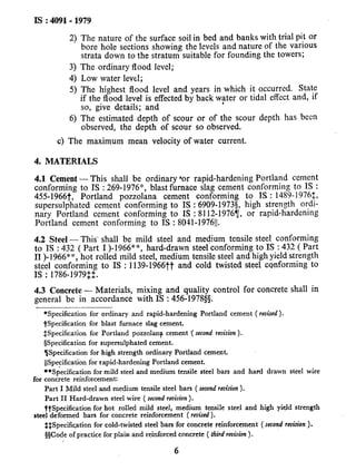-
IS : 409141979
2)
3)
4)
5)
6)
The nature of the surface soil in bed and banks with trial pit or
bore hole sections showing the levels and nature of the various
strata down to the stratum suitable for founding the towers;
The ordinary flood level;
Low water level;
The highest flood level and years in which it occurred. State
if the flood level is effected by back water or tidal effect and, if
so, give details; and
.
The estimated depth of scour or of the scour depth has been
observed, the depth of scour so observed.
c) The maximum mean velocity of water current,
4. MATERIALS
4.1 Cement - This shall be ordinary ‘or rapid-hardening Portland cement
conforming to IS : 269-1976”, blast furnace slag cement conforming to IS :
455-1966t, Portland pozzolana cement conforming to IS : 1489-19761,
supersulphated cement conforming to IS : 6909-19735, high strength ordi-
nary Portland cement conforming to iS : 8112-19767, or rapid-hardening
Portland cement conforming to IS : 8041-1976~~.
4.2 Steel - This’ shall be mild steel and medium tensile steel conforming
to IS : 432 ( Part I )-1966**, hard-drawn steel conforming to IS : 432 ( Part
II )-1966” *, hot rolled mild steel, medium tensile steel and high yield strength
steel conforming to IS : 1139-1966tt and cold twisted steei conforming to
IS : 1786-1979$2.
4.3 Concrete - Materials, mixing and quality control for concrete shall in
general be in accordance with IS : 456-19785s.
*Specification for ordinary and rapid-hardening Portland cement ( revised).
$Specification for blast furnace slag cement.
&Specification for Portland pozzolana cement ‘( second revision).
@Specification for supersulphated cement.
TjSpecification for high strength ordinary Portland cement.
IlSpecification for rapid-hardening Portland cement.
**Specification for mild steel and medium tensile steel bars and hard drawn steel wire
for concrete reinforcement:
Part I Mild steel and medium tensile steel bars ( secondrevision).
Part II Hard-drawn steel wire ( second revision).
ttSpecification for hot rolled mild steel, medium tensile steel and high yield strength
steel deformed bars for concrete reinforcement ( revised).
$$Specific.ation for cold-twisted steel bars for concrete reinforcement ( second revision).
@Code of practice for plain and reinforced concrete ( third revision).
6
 