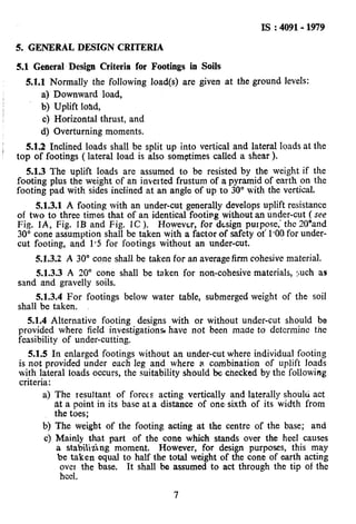 Is : 4091- 1979
5. GENERAL DESIGN CRITERIA
5.1 General Design Criteria for Footings in Soils
5.1.1 Normally the following load(s) are given at the ground levels:
a) Downward load,
b) Uplift load,
c) Horizontal thrust, and
d) Overturning moments.
5.1.2 Inclined loads shall be split up into vertical and lateral loads at the
top of footings ( lateral load is also sometimes called a shear ).
5.1.3 The uplift loads are assumed to be resisted by the weight if the
footing plus the weight of an inverted frustum of a pyramid of earth on the
footing pad with sides inclined at an angle of up to 30” with the vertical.
5.1.3.1 A footing with an under-cut generally develops uplift resistance
of two to three times that of an identical footing without an under-cut (see
Fig. IA., Fig. IB and Fig. IC ). However, for design putpose,’ the 2O”and
30” cone assumption shall be taken with a factor of safety of 1.00 for under-
cut footing, and 1.5 for footings without an under-cut.
5.1.3.2 A 30” cone shall be taken for an average firm cohesive material.
5.1.3.3 A 20” cone shall be taken for non-cohesive materials, ruch as
sand and gravelly soils.
5.1.3.4 For footings below water table, submerged weight of the soil
shall be taken.
5.1.4 Alternative footing designs with or without under-cut should be
provided where field investigations have not been made to detcrminc the
feasibility of under-cutting.
5.1.5 In enlarged footings without an under-cut where individual footing
is not provided under each leg and where a combination of uplift loads
with lateral loads occurs, the suitability should be checked by the following
criteria:
a) The resultant of forces acting vertically and laterally should act
at a point in its base at a distance of one.sixth of its width from
the toes;
b) The weight of the footing acting at the centre of the base; and
c) Mainly that part of the cone which stands over the heel causes
a stabilidng moment. However, for design purposes, this may
be taken equal to half the total weight of the cone of earth acting
ovet the base. It shall be assumed to act through the tip of the
heel.
7
 