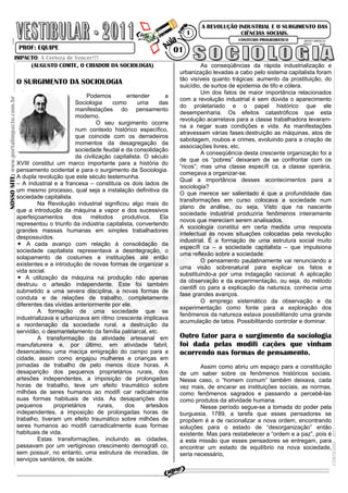 NOSSOSITE:www.portalimpacto.com.br
JACKY 09/03/10
PROT: 3091
A REVOLUÇÃO INDUSTRIAL E O SURGIMENTO DAS
CIÊNCIAS SOCIAIS.
PROF: EQUIPE
CONTEÚDO-2011
01
1
CONTEÚDO PROGRAMÁTICO
IMPACTO: A Certeza de Vencer!!!
(AUGUSTO COMTE, O CRIADOR DA SOCIOLOGIA)
O SURGIMENTO DA SOCIOLOGIA
Podemos entender a
Sociologia como uma das
manifestações do pensamento
moderno.
O seu surgimento ocorre
num contexto histórico específico,
que coincide com os derradeiros
momentos da desagregação da
sociedade feudal e da consolidação
da civilização capitalista. O século
XVIII constitui um marco importante para a história do
pensamento ocidental e para o surgimento da Sociologia.
A dupla revolução que este século testemunha.
– A industrial e a francesa – constituía os dois lados de
um mesmo processo, qual seja a instalação definitiva da
sociedade capitalista.
Na Revolução industrial significou algo mais do
que a introdução da máquina a vapor e dos sucessivos
aperfeiçoamentos dos métodos produtivos. Ela
representou o triunfo da indústria capitalista, convertendo
grandes massas humanas em simples trabalhadores
despossuídos.
A cada avanço com relação á consolidação da
sociedade capitalista representava a desintegração, o
solapamento de costumes e instituições até então
existentes e a introdução de novas formas de organizar a
vida social.
A utilização da máquina na produção não apenas
destruiu o artesão independente. Este foi também
submetido a uma severa disciplina, a novas formas de
conduta e de relações de trabalho, completamente
diferentes das vividas anteriormente por ele.
A formação de uma sociedade que se
industrializava e urbanizava em ritmo crescente implicava
a reordenação da sociedade rural, a destruição da
servidão, o desmantelamento da família patriarcal, etc.
A transformação da atividade artesanal em
manufatureira e, por último, em atividade fabril,
desencadeou uma maciça emigração do campo para a
cidade, assim como engajou mulheres e crianças em
jornadas de trabalho de pelo menos doze horas. A
desaparição dos pequenos proprietários rurais, dos
artesões independentes, a imposição de prolongadas
horas de trabalho, teve um efeito traumático sobre
milhões de seres humanos ao modifi car radicalmente
suas formas habituais de vida. As desaparições dos
pequenos proprietários rurais, dos artesãos
independentes, a imposição de prolongadas horas de
trabalho, tiveram um efeito traumático sobre milhões de
seres humanos ao modifi carradicalmente suas formas
habituais de vida.
Estas transformações, incluindo as cidades,
passavam por um vertiginoso crescimento demográfi co,
sem possuir, no entanto, uma estrutura de moradias, de
serviços sanitários, de saúde.
As conseqüências da rápida industrialização e
urbanização levadas a cabo pelo sistema capitalista foram
tão visíveis quanto trágicas: aumento da prostituição, do
suicídio, de surtos de epidemia de tifo e cólera.
Um dos fatos de maior importância relacionados
com a revolução industrial é sem dúvida o aparecimento
do proletariado e o papel histórico que ele
desempenharia. Os efeitos catastróficos que esta
revolução acarretava para a classe trabalhadora levaram-
na a negar suas condições e vida. As manifestações
atravessam várias fases:destruição as máquinas, atos de
sabotagem, roubos e crimes, evoluindo para a criação de
associações livres, etc.
A conseqüência desta crescente organização foi a
de que os “pobres” deixaram de se confrontar com os
“ricos”; mas uma classe específi ca, a classe operária,
começava a organizar-se.
Qual a importância desses acontecimentos para a
sociologia?
O que merece ser salientado é que a profundidade das
transformações em curso colocava a sociedade num
plano de análise, ou seja, Visto que na nascente
sociedade industrial produziria fenômenos inteiramente
novos que mereciam serem analisados.
A sociologia constitui em certa medida uma resposta
intelectual ás novas situações colocadas pela revolução
industrial. É a formação de uma estrutura social muito
específi ca – a sociedade capitalista – que impulsiona
uma reflexão sobre a sociedade.
O pensamento paulatinamente vai renunciando a
uma visão sobrenatural para explicar os fatos e
substituindo-a por uma indagação racional. A aplicação
da observação e da experimentação, ou seja, do método
científi co para a explicação da natureza, conhecia uma
fase grandes avanços.
O emprego sistemático da observação e da
experimentação como fonte para a exploração dos
fenômenos da natureza estava possibilitando uma grande
acumulação de tatos. Possibilitando controlar e dominar.
Outro fator para o surgimento da sociologia
foi dada pelas modifi cações que vinham
ocorrendo nas formas de pensamento.
Assim como abriu um espaço para a constituição
de um saber sobre os fenômenos históricos sociais.
Nesse caso, o “homem comum” também deixava, cada
vez mais, de encarar as instituições sociais, as normas,
como fenômenos sagrados e passando a percebê-las
como produtos da atividade humana.
Nesse período segue-se a tomada do poder pela
burguesia, 1789, a tarefa que esses pensadores se
propõem é a de racionalizar a nova ordem, encontrando
soluções para o estado de “desorganização” então
existente. Mas para restabelecer a “ordem e a paz”, pois é
a esta missão que esses pensadores se entregam, para
encontrar um estado de equilíbrio na nova sociedade,
seria necessário,
 