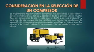 La mejor manera de producir el aire comprimido más económico es seleccionar el
sistema correcto para su trabajo y operación desde el principio .Existen muchos
tipos de compresores de aire y cada uno se diseña para una producción y
suministro de aire comprimido que satisfaga con certeza las condiciones de
operación. La mala aplicación de un compresor constituye un costoso error. Por
otra parte la correcta aplicación de compresor de aire puede ahorrar mucho
dinero.
 