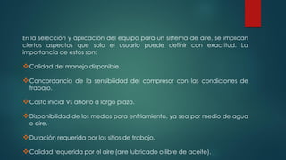 En la selección y aplicación del equipo para un sistema de aire, se implican
ciertos aspectos que solo el usuario puede definir con exactitud. La
importancia de estos son:
Calidad del manejo disponible.
Concordancia de la sensibilidad del compresor con las condiciones de
trabajo.
Costo inicial Vs ahorro a largo plazo.
Disponibilidad de los medios para enfriamiento, ya sea por medio de agua
o aire.
Duración requerida por los sitios de trabajo.
Calidad requerida por el aire (aire lubricado o libre de aceite).
 