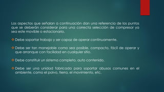 Los aspectos que señalan a continuación dan una referencia de los puntos
que se deberán considerar para una correcta selección de compresor ya
sea este movible o estacionario.
Debe soportar trabajo y ser capaz de operar continuamente.
Debe ser tan manejable como sea posible, compacto, fácil de operar y
que arranque con facilidad en cualquier sitio.
Debe constituir un sistema completo, auto contenido.
Debe ser una unidad fabricada para soportar abusos comunes en el
ambiente, como el polvo, tierra, el movimiento, etc.
 