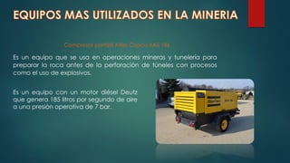 Compresor portátil Atlas Copco XAS 186
Es un equipo que se usa en operaciones mineras y tunelería para
preparar la roca antes de la perforación de túneles con procesos
como el uso de explosivos.
Es un equipo con un motor diésel Deutz
que genera 185 litros por segundo de aire
a una presión operativa de 7 bar.
 