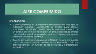AIRE COMPRIMIDO
INTRODUCCION
 El aire comprimido es un elemento muy habitual en todo tipo de
instalación industrial. Normalmente se emplea para obtener
trabajo mecánico lineal o rotativo, asociado al desplazamiento de
un pistón o de un motor neumático. En otras ocasiones, se emplea
para atomizar o aplicar sprays de barnices o pinturas, que de otra
forma son difíciles de bombear.
 En este seminario se analizará una instalación de aire comprimido
para una nave industrial, detallando sus elementos básicos y
dimensionándolos en función de los consumos y características
requeridas.
 