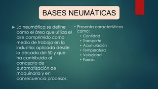 BASES NEUMÁTICAS
 La neumática se define
como el área que utiliza el
aire comprimido como
medio de trabajo en la
industria; aplicada desde
la década del 50 y que
ha contribuido al
concepto de
automatización de
maquinaria y en
consecuencia procesos.
• Presenta características
como:
• Cantidad
• Transporte
• Acumulación
• Temperatura
• Velocidad
• Fuerza
BASES NEUMÁTICAS
 