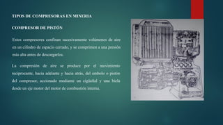 TIPOS DE COMPRESORAS EN MINERIA
COMPRESOR DE PISTÓN
Estos compresores confinan sucesivamente volúmenes de aire
en un cilindro de espacio cerrado, y se comprimen a una presión
más alta antes de descargarlos.
La compresión de aire se produce por el movimiento
reciprocante, hacia adelante y hacia atrás, del embolo o pistón
del compresor, accionado mediante un cigüeñal y una biela
desde un eje motor del motor de combustión interna.
 