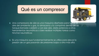  Una compresora de aire es una maquina diseñada para tomar el
aire del ambiente o gas, lo almacena y lo comprime dentro de un
tanque llamado calderín y con ese aire, darle potencia a otras
herramientas neumáticas o bien realizar múltiples tareas como
hinchar neumáticos
 Es una máquina que fundamentalmente se utiliza para elevar la
presión de un gas pasando de presiones bajas a otra más alta
Qué es un compresor
 