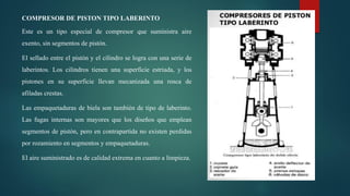 COMPRESOR DE PISTON TIPO LABERINTO
Este es un tipo especial de compresor que suministra aire
exento, sin segmentos de pistón.
El sellado entre el pistón y el cilindro se logra con una serie de
laberintos. Los cilindros tienen una superficie estriada, y los
pistones en su superficie llevan mecanizada una rosca de
afiladas crestas.
Las empaquetaduras de biela son también de tipo de laberinto.
Las fugas internas son mayores que los diseños que emplean
segmentos de pistón, pero en contrapartida no existen perdidas
por rozamiento en segmentos y empaquetaduras.
El aire suministrado es de calidad extrema en cuanto a limpieza.
 