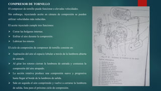 COMPRESOR DE TORNILLO
El compresor de tornillo puede funcionar a elevadas velocidades.
Sin embargo, inyectando aceite en cámara de compresión se pueden
utilizar velocidades más reducidas.
El aceite inyectado cumple tres funciones:
 Cerrar las holguras internas.
 Enfriar el aire durante la compresión.
 Lubricar los rotores.
El ciclo de compresión de compresor de tornillo consiste en:
 Aspiración del aire al espacio lobular a través de la lumbrera abierta
de entrada
 Al girar los rotores cierran la lumbrera de entrada y comienza la
compresión del aire atrapado.
 La acción rotativa produce una compresión suave y progresiva
hasta llegar al borde de la lumbrera de salida.
 Sale en seguida el aire comprimido y vuelve a cerrarse la lumbrera
de salida, lista para el próximo ciclo de compresión.
 