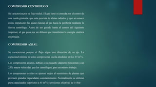 COMPRESOR CENTRIFUGO
Se caracteriza por su flujo radial. El gas tiene su entrada por el centro de
una rueda giratoria, que esta provista de aletas radiales, y que se conoce
como impulsores las cuales lanzan el gas hacia la periferia mediante la
fuerza centrífuga. Antes de ser guiado hasta el centro del siguiente
impulsor, el gas pasa por un difusor que transforma la energía cinética
en presión.
COMPRESOR AXIAL
Se caracterizan porque el flujo sigue una dirección de su eje. La
capacidad mínima de estos compresores oscila alrededor de los 15 m3/s.
Los compresores axiales, debido a su pequeño diámetro funcionan a un
25% mayor velocidad que los centrífugos, para un mismo trabajo.
Los compresores axiales se ajustan mejor al suministro de plantas que
precisen grandes capacidades constantemente. Normalmente se utilizan
para capacidades superiores a 65 m3/s y presiones efectivas de 14 bar
 