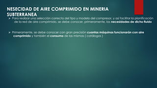 NESECIDAD DE AIRE COMPRIMIDO EN MINERIA
SUBTERRANEA
 Para realizar una selección correcta del tipo y modelo del compresor, y así facilitar la planificación
de la red de aire comprimido, se debe conocer, primeramente, las necesidades de dicho fluido
 Primeramente, se debe conocer con gran precisión cuantas máquinas funcionarán con aire
comprimido y también el consumo de las mismas ( catálogos )
 