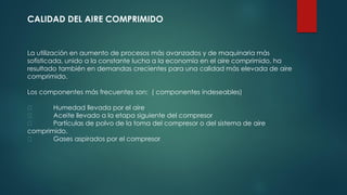 CALIDAD DEL AIRE COMPRIMIDO
La utilización en aumento de procesos más avanzados y de maquinaria más
sofisticada, unido a la constante lucha a la economía en el aire comprimido, ha
resultado también en demandas crecientes para una calidad más elevada de aire
comprimido.
Los componentes más frecuentes son: ( componentes indeseables)
Humedad llevada por el aire
Aceite llevado a la etapa siguiente del compresor
Partículas de polvo de la toma del compresor o del sistema de aire
comprimido.
Gases aspirados por el compresor
 
