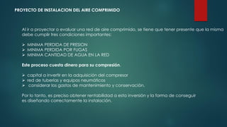 PROYECTO DE INSTALACION DEL AIRE COMPRIMIDO
Al ir a proyectar o evaluar una red de aire comprimido, se tiene que tener presente que la misma
debe cumplir tres condiciones importantes:
 MINIMA PERDIDA DE PRESION
 MINIMA PERDIDA POR FUGAS
 MINIMA CANTIDAD DE AGUA EN LA RED
Este proceso cuesta dinero para su compresión.
 capital a invertir en la adquisición del compresor
 red de tuberías y equipos neumáticos
 considerar los gastos de mantenimiento y conservación.
Por lo tanto, es preciso obtener rentabilidad a esta inversión y la forma de conseguir
es diseñando correctamente la instalación.
 