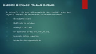 CONDICIONES DE INSTALACION PARA EL AIRE COMPRIMIDO
La instalación por tuberías y el transporte del aire comprimido se emplean
según un plano establecido de antemano teniendo en cuenta:
El caudal necesario.
El diámetro de los tubos.
La longitud de la red.
Los accesorios (codos, tees, válvulas, etc.)
La presión del aire requerida.
La pérdida de carga admisible.
 