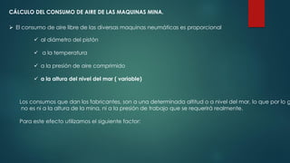 CÁLCULO DEL CONSUMO DE AIRE DE LAS MAQUINAS MINA.
 El consumo de aire libre de las diversas maquinas neumáticas es proporcional
 al diámetro del pistón
 a la temperatura
 a la presión de aire comprimido
 a la altura del nivel del mar ( variable)
Los consumos que dan los fabricantes, son a una determinada altitud o a nivel del mar, lo que por lo g
no es ni a la altura de la mina, ni a la presión de trabajo que se requerirá realmente.
Para este efecto utilizamos el siguiente factor:
 