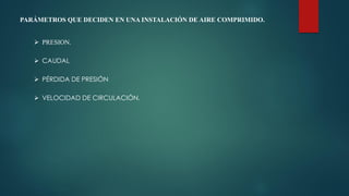 PARÁMETROS QUE DECIDEN EN UNA INSTALACIÓN DE AIRE COMPRIMIDO.
 PRESION.
 CAUDAL
 PÉRDIDA DE PRESIÓN
 VELOCIDAD DE CIRCULACIÓN.
 