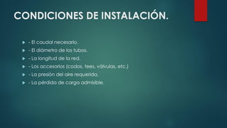 CONDICIONES DE INSTALACIÓN.
 - El caudal necesario.
 - El diámetro de los tubos.
 - La longitud de la red.
 - Los accesorios (codos, tees, válvulas, etc.)
 - La presión del aire requerida.
 - La pérdida de carga admisible.
 
