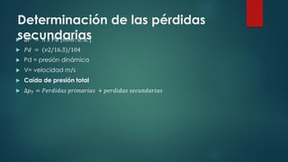 Determinación de las pérdidas
secundarias
 𝛥𝑃 = 𝑛 𝑥 𝑃𝑑 𝑚𝑚𝑐. 𝑑. 𝑎.
 𝑃𝑑 = (𝑣2/16.3)/104
 Pd = presión dinámica
 V= velocidad m/s
 Caída de presión total
 ∆𝑝𝑇 = 𝑃𝑒𝑟𝑑𝑖𝑑𝑎𝑠 𝑝𝑟𝑖𝑚𝑎𝑟𝑖𝑎𝑠 + 𝑝𝑒𝑟𝑑𝑖𝑑𝑎𝑠 𝑠𝑒𝑐𝑢𝑛𝑑𝑎𝑟𝑖𝑎𝑠
 