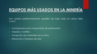 EQUIPOS MÁS USADOS EN LA MINERÍA
Son usados preferentemente aquéllos de bajo ruido en obras tales
como:
 Compresores para maquinarias de perforación
 Taladros, martillos.
 Transporte de materiales en la mina.
 Extracción y limpieza de aire.
 