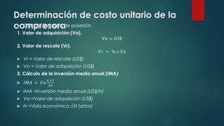 Determinación de costo unitario de la
compresora
 Cálculo de costo de posesión
1. Valor de adquisición (Va).
𝑉𝑎 = 𝑈𝑆$
2. Valor de rescate (Vr).
𝑉𝑟 = % 𝑥 𝑉𝑎
 Vr = Valor de rescate (US$)
 Va = Valor de adquisición (US$)
3. Cálculo de la inversión media anual (IMA)
 𝐼𝑀𝐴 = 𝑉𝑎
𝑛 +1
2𝑛
 IMA =Inversión media anual (US$/h)
 Va =Valor de adquisición (US$)
 N =Vida económica útil (años)
 
