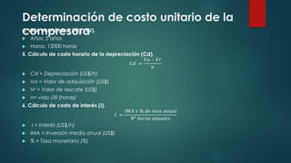 Determinación de costo unitario de la
compresora
4. Vida económica útil (VEU).
 Años: 5 años
 Horas: 12000 horas
5. Cálculo de costo horario de la depreciación (Cd).
𝐶𝑑 =
𝑉𝑎 – 𝑉𝑟
𝑛
 Cd = Depreciación (US$/h)
 Va = Valor de adquisición (US$)
 Vr = Valor de rescate (US$)
 n= vida útil (horas)
6. Cálculo de costo de interés (I).
𝐼 =
𝐼𝑀𝐴 𝑥 % 𝑑𝑒 𝑡𝑎𝑠𝑎 𝑎𝑛𝑢𝑎𝑙
𝑁° ℎ𝑜𝑟𝑎𝑠 𝑎𝑛𝑢𝑎𝑙𝑒𝑠
 I = Interés (US$/h)
 IMA = Inversión media anual (US$)
 % = Tasa monetaria (%)
 