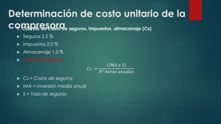 Determinación de costo unitario de la
compresora
7. Cálculo de costo de seguros, impuestos, almacenaje (Cs)
 Seguros 2.5 %
 Impuestos 2.0 %
 Almacenaje 1.0 %
 Total 5.5% Seguros
𝐶𝑠 =
𝐼𝑀𝐴 𝑥 𝑆
𝑁° ℎ𝑜𝑟𝑎𝑠 𝑎𝑛𝑢𝑎𝑙𝑒𝑠
 Cs = Costo de seguros
 IMA = Inversión media anual
 S = Tasa de seguros
 