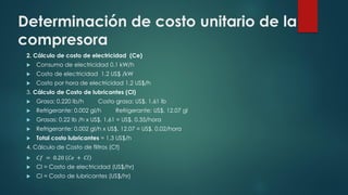 Determinación de costo unitario de la
compresora
2. Cálculo de costo de electricidad (Ce)
 Consumo de electricidad 0.1 kW/h
 Costo de electricidad 1.2 US$ /kW
 Costo por hora de electricidad 1.2 US$/h
3. Cálculo de Costo de lubricantes (Cl)
 Grasa: 0.220 lb/h Costo grasa: US$. 1.61 lb
 Refrigerante: 0.002 gl/h Refrigerante: US$. 12.07 gl
 Grasas: 0.22 lb /h x US$. 1.61 = US$. 0.35/hora
 Refrigerante: 0.002 gl/h x US$. 12.07 = US$. 0.02/hora
 Total costo lubricantes = 1.3 US$/h
4. Cálculo de Costo de filtros (Cf)
 𝐶𝑓 = 0.20 𝐶𝑒 + 𝐶𝑙
 Cl = Costo de electricidad (US$/hr)
 Cl = Costo de lubricantes (US$/hr)
 