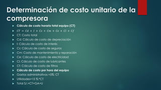 Determinación de costo unitario de la
compresora
 Cálculo de costo horario total equipo (CT)
 𝐶𝑇 = 𝐶𝑑 + 𝐼 + 𝐶𝑠 + 𝐶𝑚 + 𝐶𝑒 + 𝐶𝑙 + 𝐶𝑓
 CT: Costo total
 Cd: Cálculo de costo de depreciación
 I: Cálculo de costo de interés
 Cs: Cálculo de costo de seguros
 Cm: Costo de mantenimiento y reparación
 Ce: Cálculo de costo de electricidad
 Cl: Cálculo de costo de lubricantes
 Cf: Cálculo de costo de filtros
 Cálculo de costo por hora del equipo
 Gastos administrativos =5%: CT
 Utilidades=15 %:*CT
 Total S/.=CT+GA+U
 