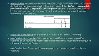  El manómetro: es un instrumento de medición, cuya función es indicar la presión
de fluidos en recipientes cerrados: líquidos y gases. Está diseñado para medir la
presión de succión o aspiración del compresor. mide la presión por encima de
la atmosférica y del cero hacia abajo, mide el vacío, es decir, presiones por
debajo de la atmosférica.
 La presión atmosférica: Es la presión a nivel del mar. 1atm = 760 mmHg.
 presión efectiva o relativa: Se conoce por a la diferencia entre la presión
existente en un recipiente menos la presión atmosférica y los instrumentos que la
miden se llaman manómetros.
presión absoluta: El concepto se reserva para las presiones referidas al cero
absoluto.
 