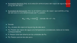  Humedad Absoluta (Ha): es la relación entre el peso del vapor de agua (kg) por
un kg de aire seco.
 Humedad de Saturación (Hs): es el máximo peso de vapor que admite un Kg
de aire seco a una determinada de Tº y presión.
𝑊𝐻𝑎 = 𝑊𝐻𝑠 = 0.625
𝑃𝑎
P𝑏
; donde: 𝑃𝑏 = 𝑃 − 𝑃𝑎
 Donde:
 WHs: el peso de vapor en kg por kg de aire seco
 Pa: Presión de vapor de agua a la temperatura considerada, leída en la tabla
correspondiente.
 P: Presion total del sistema en las unidades de Pa.
 Pb: Presion parcial de aire seco
 