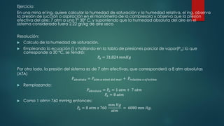 Ejercicio:
En una mina el ing. quiere calcular la humedad de saturación y la humedad relativa, el ing. observa
la presión de succión o aspiración en el manómetro de la compresora y observa que la presión
efectiva del aire: 7 atm a una T° 30º C, y suponiendo que la humedad absoluta del aire en el
sistema considerado fuera 2.22 gr/kg de aire seco.
Resolución:
 Calculo de la humedad de saturación.
 Empleando la ecuación () y hallando en la tabla de presiones parcial de vapor(Pa) la que
corresponde a 30 °C, se tendrá:
𝑃𝑎 = 31.824 𝑚𝑚𝐻𝑔
Por otro lado, la presión del sistema es de 7 atm efectivas, que corresponderá a 8 atm absolutas
(ATA)
𝑃𝑎𝑏𝑠𝑜𝑙𝑢𝑡𝑎 = 𝑃𝑎𝑡𝑚 𝑎 𝑛𝑖𝑣𝑒𝑙 𝑑𝑒𝑙 𝑚𝑎𝑟 + 𝑃𝑟𝑒𝑙𝑎𝑡𝑖𝑣𝑎 𝑜 𝑒𝑓𝑒𝑐𝑡𝑖𝑣𝑎
 Remplazando:
𝑃𝑎𝑏𝑠𝑜𝑙𝑢𝑡𝑎 = 𝑃𝑎 = 1 𝑎𝑡𝑚 + 7 𝑎𝑡𝑚
𝑃𝑎 = 8 𝑎𝑡𝑚
 Como 1 atm= 760 mmHg entonces:
𝑃𝑎 = 8 𝑎𝑡𝑚 𝑥 760
𝑚𝑚 𝐻𝑔
𝑎𝑡𝑚
= 6080 𝑚𝑚 𝐻𝑔.
 