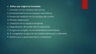  Daños que origina la humedad:
1. Corrosion en las tuberias mecanicas.
2. Entorpecimiento en los equipos neumaticos
3. Errores de medicion en los equipos de control
4. Pintado defectuoso
5. Oxidacion en lo equipos receptors
6. Degradacion del poder de los lubricantes
7. El agua se congela en la herramientas neumaticas
8. Al congelarse el agua en las tuberia disminuye su diametro
9. Disminuye la capacidad de la compresora
 