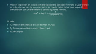  Presión: la presión en la que se halla ubicada la concesión minera o lugar donde
se quiera hacer uso de la compresora, se puede debe determinar la presión
atmosférica con un barómetro o con la siguiente formula.
𝐿𝑜𝑔𝑃2 = 𝐿𝑜𝑔𝑃1 −
h
122.4(460 + °F)
Donde:
 P1: Presión atmosférica a nivel del mar, 14.7 psi
 P2: Presión atmosférica a una altura h, psi
 h: Altitud pies
 