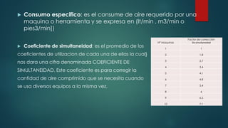  Consumo especifico: es el consume de aire requerido por una
maquina o herramienta y se expresa en (lt/min , m3/min o
pies3/min])
 Coeficiente de simultaneidad: es el promedio de los
coeficientes de utilizacion de cada una de ellas la cual}
nos dara una cifra denominada COEFICIENTE DE
SIMULTANEIDAD. Este coeficiente es para corregir la
cantidad de aire comprimido que se necesita cuando
se usa diversos equipos a la misma vez.
N° Maquinas
Factor de corrección
De simultaneidad
1 1
2 1.8
3 2.7
4 3.4
5 4.1
6 4.8
7 5.4
8 6
9 6.5
10 7.1
 